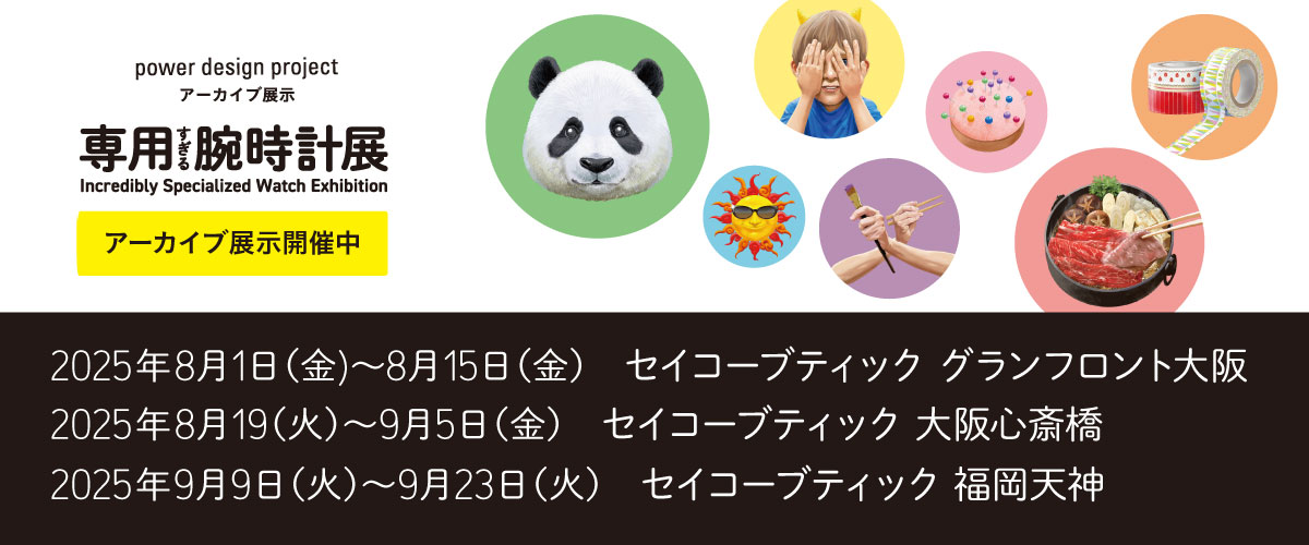 power design project 専用すぎる腕時計展 アーカイブ展示開催中 2025年8月1日 (金) 〜8月15日 (金) セイコーブティック グランフロント大阪 2025年8月19 (火) ～9月5日 (金) セイコーブティック 大阪心斎橋 2025年9月9日 (火) ～9月23日 (火) セイコーブティック 福岡天神