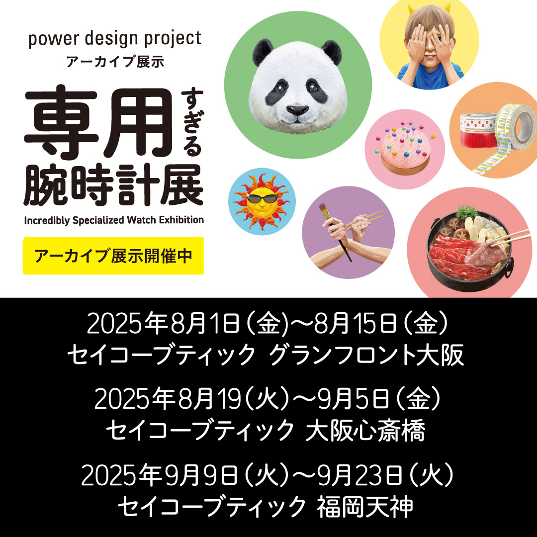 power design project 専用すぎる腕時計展 アーカイブ展示開催中 2025年8月1日 (金) 〜8月15日 (金) セイコーブティック グランフロント大阪 2025年8月19 (火) ～9月5日 (金) セイコーブティック 大阪心斎橋 2025年9月9日 (火) ～9月23日 (火) セイコーブティック 福岡天神