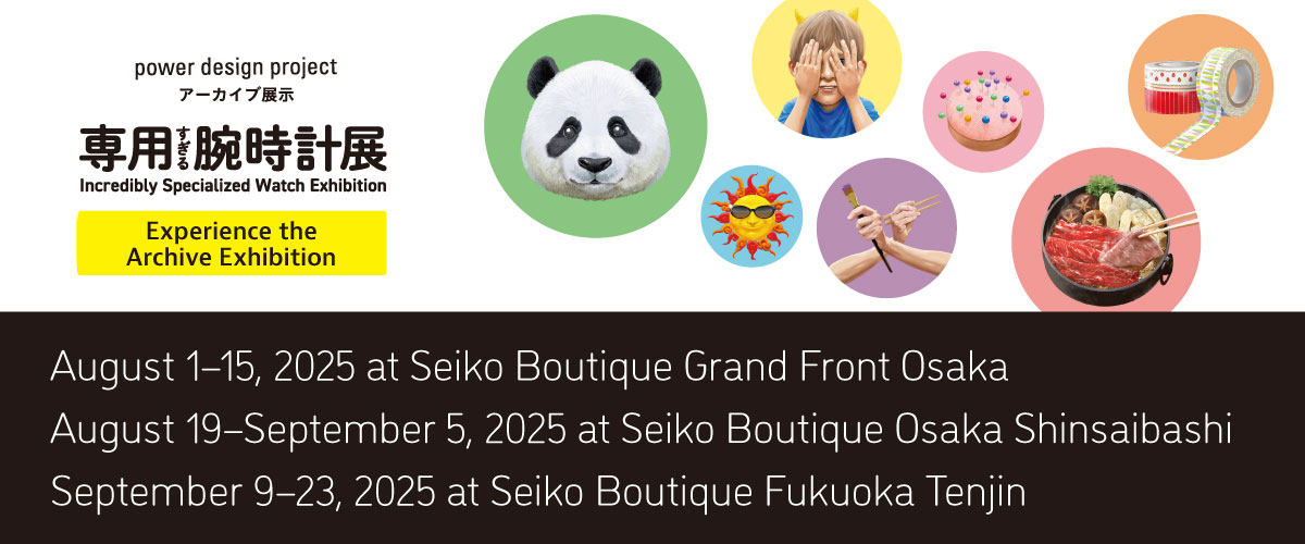 power design project Incredibly Specialized Watch Exhibition Experience the Archive Exhibition August 1-15, 2025 at Seiko Boutique Grand Front Osaka August 19-September 5, 2025 at Seiko Boutique Osaka Shinsaibashi September 9-23, 2025 at Seiko Boutique Fukuoka Tenjin