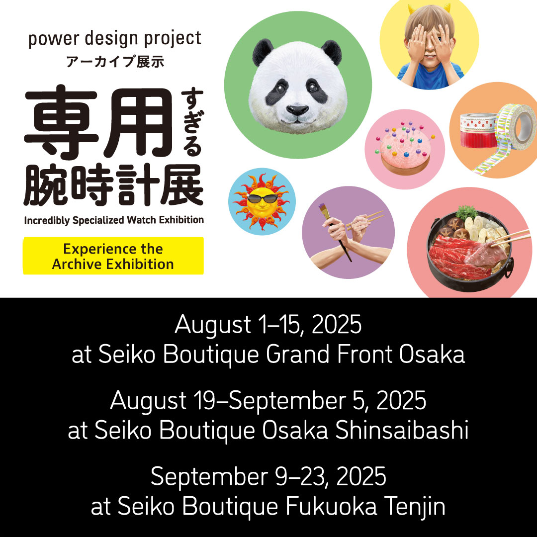 power design project Incredibly Specialized Watch Exhibition Experience the Archive Exhibition August 1-15, 2025 at Seiko Boutique Grand Front Osaka August 19-September 5, 2025 at Seiko Boutique Osaka Shinsaibashi September 9-23, 2025 at Seiko Boutique Fukuoka Tenjin