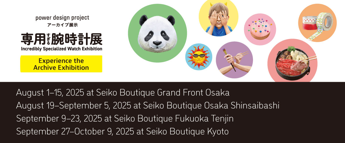 power design project Incredibly Specialized Watch Exhibition Experience the Archive Exhibition August 1-15, 2025 at Seiko Boutique Grand Front Osaka August 19-September 5, 2025 at Seiko Boutique Osaka Shinsaibashi September 9-23, 2025 at Seiko Boutique Fukuoka Tenjin September 27-October 9, 2025 at Seiko Boutique Kyoto
