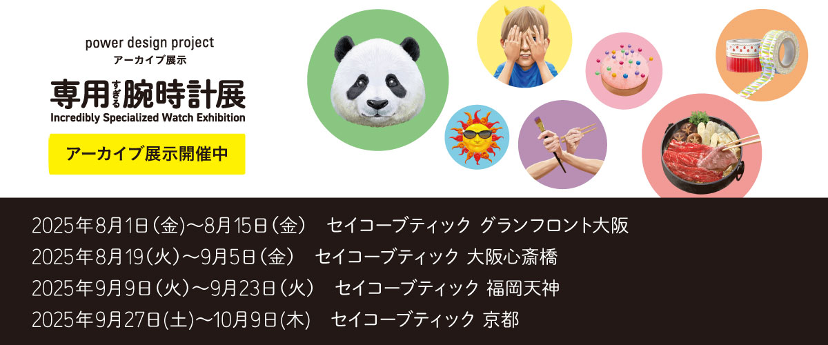 power design project 専用すぎる腕時計展 アーカイブ展示開催中 2025年8月1日 (金) ～8月15日 (金) セイコーブティック グランフロント大阪 2025年8月19 (火) ～9月5日 (金) セイコーブティック 大阪心斎橋 2025年9月9日 (火) 〜9月23日 (火) セイコーブティック 福岡天神 2025年9月27日 (土) ～10月9日 (木) セイコーブティック 京都